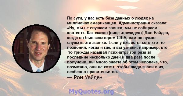 По сути, у вас есть база данных о людях на миллионах американцев. Администрация сказала: «Ну, мы не слушаем звонки, мы не собираем контент». Как сказал [вице -президент] Джо Байден, когда он был сенатором США, вам не