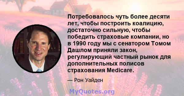 Потребовалось чуть более десяти лет, чтобы построить коалицию, достаточно сильную, чтобы победить страховые компании, но в 1990 году мы с сенатором Томом Дашлом приняли закон, регулирующий частный рынок для