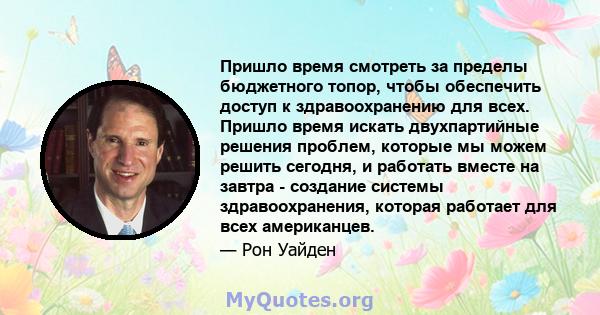 Пришло время смотреть за пределы бюджетного топор, чтобы обеспечить доступ к здравоохранению для всех. Пришло время искать двухпартийные решения проблем, которые мы можем решить сегодня, и работать вместе на завтра -