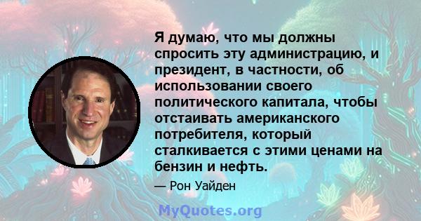 Я думаю, что мы должны спросить эту администрацию, и президент, в частности, об использовании своего политического капитала, чтобы отстаивать американского потребителя, который сталкивается с этими ценами на бензин и