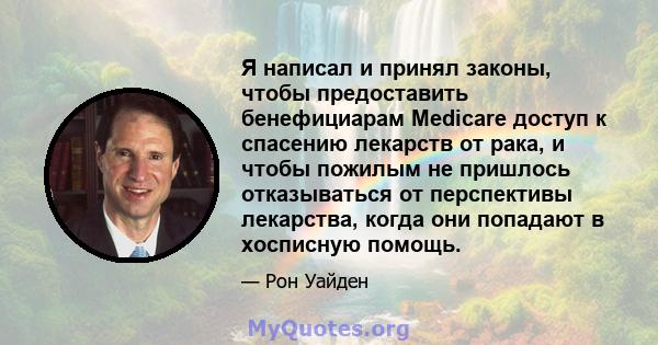 Я написал и принял законы, чтобы предоставить бенефициарам Medicare доступ к спасению лекарств от рака, и чтобы пожилым не пришлось отказываться от перспективы лекарства, когда они попадают в хосписную помощь.