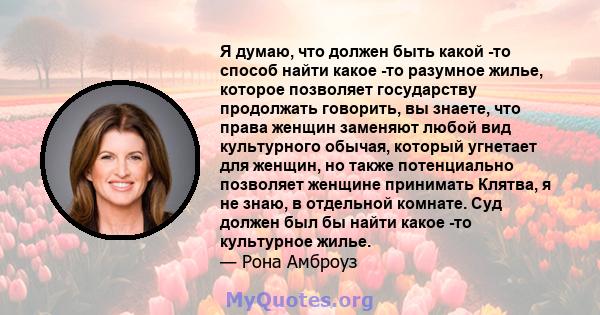 Я думаю, что должен быть какой -то способ найти какое -то разумное жилье, которое позволяет государству продолжать говорить, вы знаете, что права женщин заменяют любой вид культурного обычая, который угнетает для