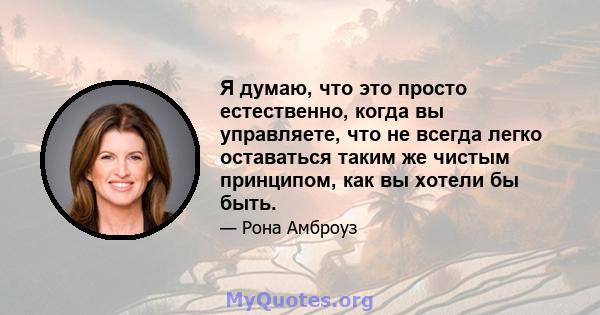 Я думаю, что это просто естественно, когда вы управляете, что не всегда легко оставаться таким же чистым принципом, как вы хотели бы быть.