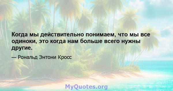 Когда мы действительно понимаем, что мы все одиноки, это когда нам больше всего нужны другие.