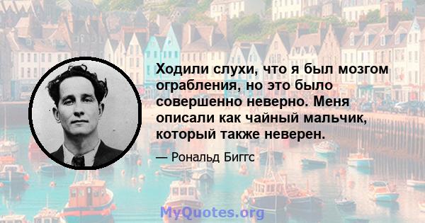 Ходили слухи, что я был мозгом ограбления, но это было совершенно неверно. Меня описали как чайный мальчик, который также неверен.