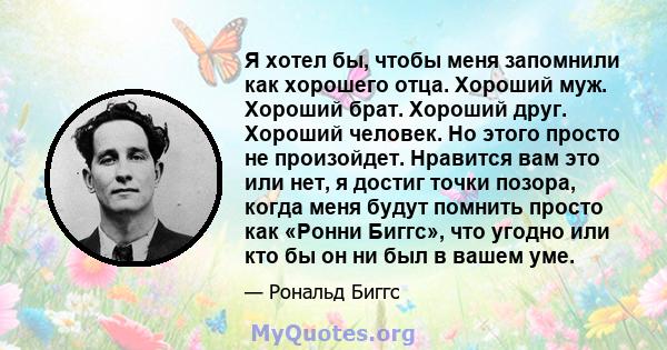 Я хотел бы, чтобы меня запомнили как хорошего отца. Хороший муж. Хороший брат. Хороший друг. Хороший человек. Но этого просто не произойдет. Нравится вам это или нет, я достиг точки позора, когда меня будут помнить