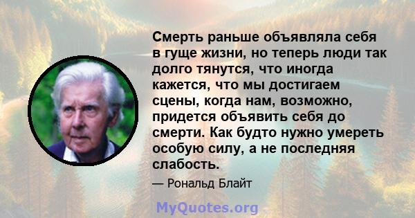 Смерть раньше объявляла себя в гуще жизни, но теперь люди так долго тянутся, что иногда кажется, что мы достигаем сцены, когда нам, возможно, придется объявить себя до смерти. Как будто нужно умереть особую силу, а не