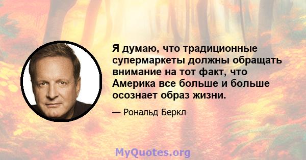 Я думаю, что традиционные супермаркеты должны обращать внимание на тот факт, что Америка все больше и больше осознает образ жизни.