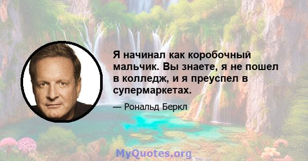 Я начинал как коробочный мальчик. Вы знаете, я не пошел в колледж, и я преуспел в супермаркетах.