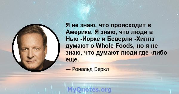 Я не знаю, что происходит в Америке. Я знаю, что люди в Нью -Йорке и Беверли -Хиллз думают о Whole Foods, но я не знаю, что думают люди где -либо еще.