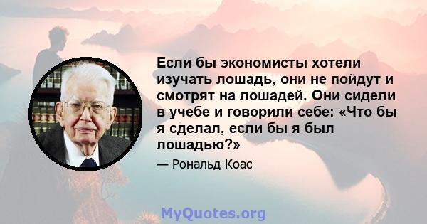 Если бы экономисты хотели изучать лошадь, они не пойдут и смотрят на лошадей. Они сидели в учебе и говорили себе: «Что бы я сделал, если бы я был лошадью?»