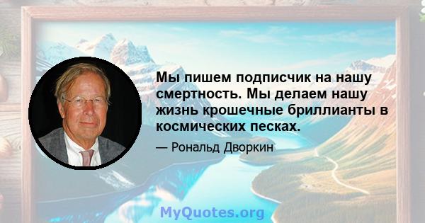 Мы пишем подписчик на нашу смертность. Мы делаем нашу жизнь крошечные бриллианты в космических песках.