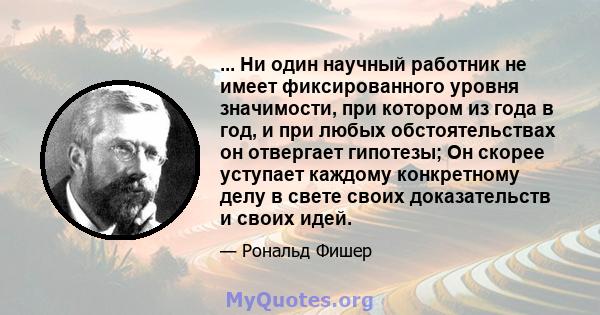 ... Ни один научный работник не имеет фиксированного уровня значимости, при котором из года в год, и при любых обстоятельствах он отвергает гипотезы; Он скорее уступает каждому конкретному делу в свете своих