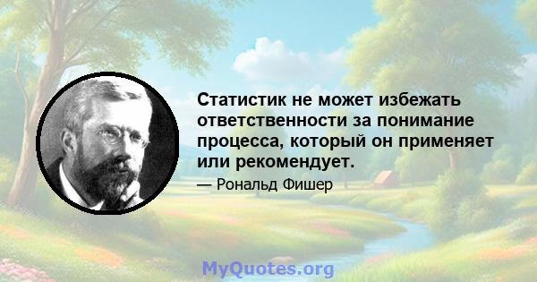 Статистик не может избежать ответственности за понимание процесса, который он применяет или рекомендует.