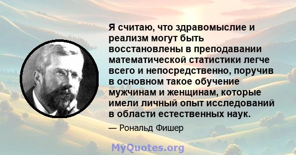 Я считаю, что здравомыслие и реализм могут быть восстановлены в преподавании математической статистики легче всего и непосредственно, поручив в основном такое обучение мужчинам и женщинам, которые имели личный опыт