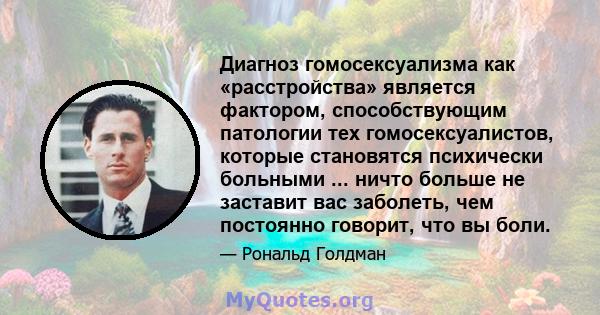 Диагноз гомосексуализма как «расстройства» является фактором, способствующим патологии тех гомосексуалистов, которые становятся психически больными ... ничто больше не заставит вас заболеть, чем постоянно говорит, что