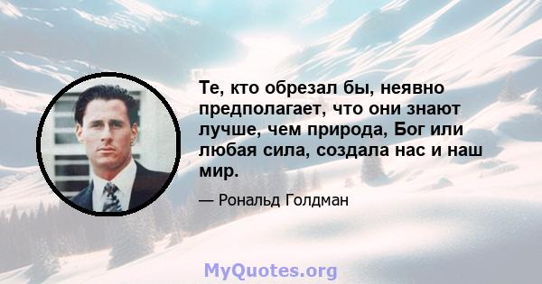 Те, кто обрезал бы, неявно предполагает, что они знают лучше, чем природа, Бог или любая сила, создала нас и наш мир.