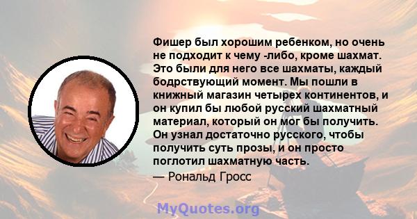 Фишер был хорошим ребенком, но очень не подходит к чему -либо, кроме шахмат. Это были для него все шахматы, каждый бодрствующий момент. Мы пошли в книжный магазин четырех континентов, и он купил бы любой русский