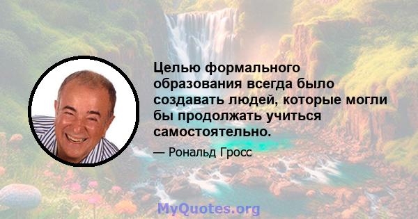 Целью формального образования всегда было создавать людей, которые могли бы продолжать учиться самостоятельно.