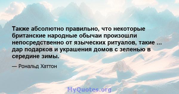 Также абсолютно правильно, что некоторые британские народные обычаи произошли непосредственно от языческих ритуалов, такие ... дар подарков и украшения домов с зеленью в середине зимы.