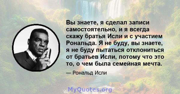 Вы знаете, я сделал записи самостоятельно, и я всегда скажу братья Исли и с участием Рональда. Я не буду, вы знаете, я не буду пытаться отклониться от братьев Исли, потому что это то, о чем была семейная мечта.