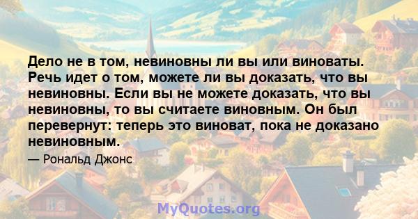 Дело не в том, невиновны ли вы или виноваты. Речь идет о том, можете ли вы доказать, что вы невиновны. Если вы не можете доказать, что вы невиновны, то вы считаете виновным. Он был перевернут: теперь это виноват, пока