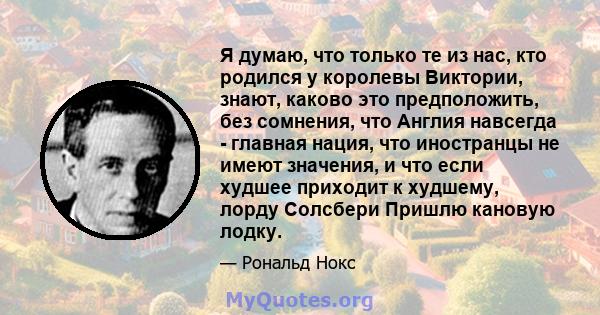 Я думаю, что только те из нас, кто родился у королевы Виктории, знают, каково это предположить, без сомнения, что Англия навсегда - главная нация, что иностранцы не имеют значения, и что если худшее приходит к худшему,