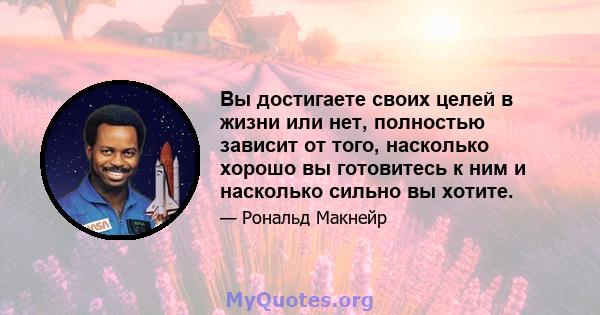 Вы достигаете своих целей в жизни или нет, полностью зависит от того, насколько хорошо вы готовитесь к ним и насколько сильно вы хотите.