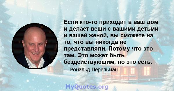 Если кто-то приходит в ваш дом и делает вещи с вашими детьми и вашей женой, вы сможете на то, что вы никогда не представляли. Потому что это там. Это может быть бездействующим, но это есть.