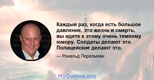 Каждый раз, когда есть большое давление, это жизнь и смерть, вы идете к этому очень темному юмору. Солдаты делают это. Полицейские делают это.