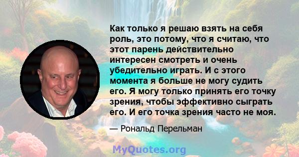 Как только я решаю взять на себя роль, это потому, что я считаю, что этот парень действительно интересен смотреть и очень убедительно играть. И с этого момента я больше не могу судить его. Я могу только принять его