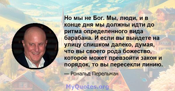 Но мы не Бог. Мы, люди, и в конце дня мы должны идти до ритма определенного вида барабана. И если вы выйдете на улицу слишком далеко, думая, что вы своего рода божество, которое может превзойти закон и порядок, то вы