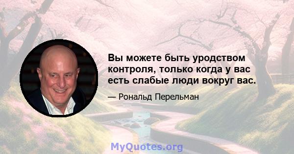 Вы можете быть уродством контроля, только когда у вас есть слабые люди вокруг вас.