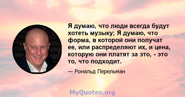 Я думаю, что люди всегда будут хотеть музыку; Я думаю, что форма, в которой они получат ее, или распределяют их, и цена, которую они платят за это, - это то, что подходит.