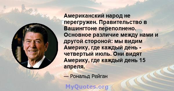 Американский народ не перегружен. Правительство в Вашингтоне переполнено. Основное различие между нами и другой стороной: мы видим Америку, где каждый день - четвертый июль. Они видят Америку, где каждый день 15 апреля.