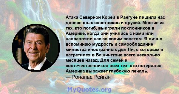 Атака Северной Кореи в Рангуне лишила нас доверенных советников и друзей. Многие из тех, кто погиб, выиграли поклонников в Америке, когда они учились с нами или направляли нас со своим советом. Я лично вспоминаю