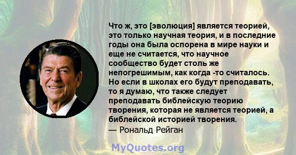 Что ж, это [эволюция] является теорией, это только научная теория, и в последние годы она была оспорена в мире науки и еще не считается, что научное сообщество будет столь же непогрешимым, как когда -то считалось. Но