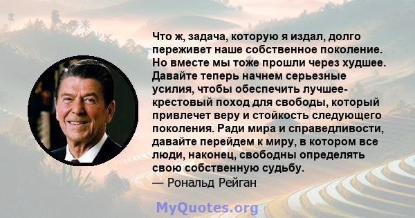 Что ж, задача, которую я издал, долго переживет наше собственное поколение. Но вместе мы тоже прошли через худшее. Давайте теперь начнем серьезные усилия, чтобы обеспечить лучшее- крестовый поход для свободы, который