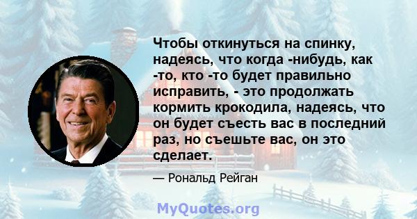 Чтобы откинуться на спинку, надеясь, что когда -нибудь, как -то, кто -то будет правильно исправить, - это продолжать кормить крокодила, надеясь, что он будет съесть вас в последний раз, но съешьте вас, он это сделает.