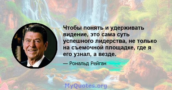 Чтобы понять и удерживать видение, это сама суть успешного лидерства, не только на съемочной площадке, где я его узнал, а везде.