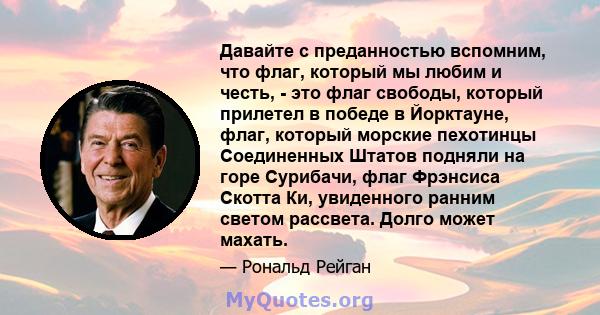 Давайте с преданностью вспомним, что флаг, который мы любим и честь, - это флаг свободы, который прилетел в победе в Йорктауне, флаг, который морские пехотинцы Соединенных Штатов подняли на горе Сурибачи, флаг Фрэнсиса