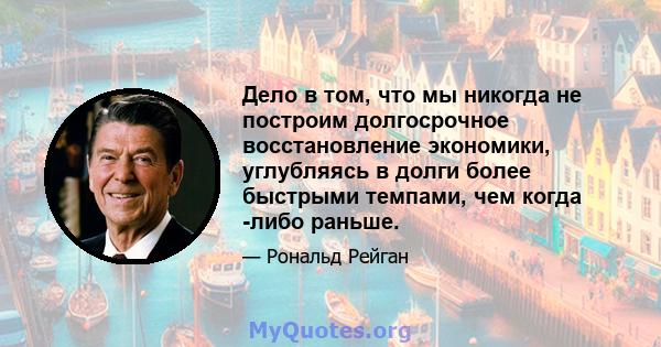 Дело в том, что мы никогда не построим долгосрочное восстановление экономики, углубляясь в долги более быстрыми темпами, чем когда -либо раньше.