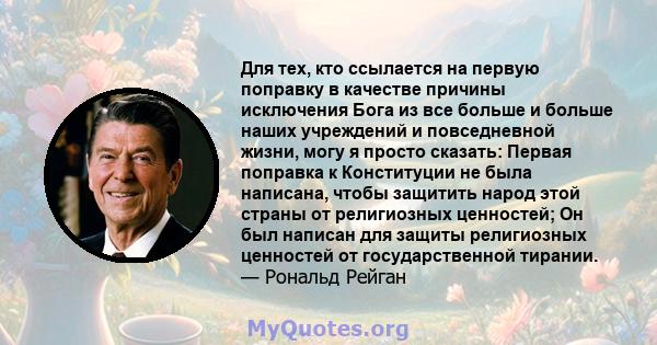 Для тех, кто ссылается на первую поправку в качестве причины исключения Бога из все больше и больше наших учреждений и повседневной жизни, могу я просто сказать: Первая поправка к Конституции не была написана, чтобы