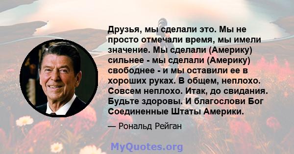 Друзья, мы сделали это. Мы не просто отмечали время, мы имели значение. Мы сделали (Америку) сильнее - мы сделали (Америку) свободнее - и мы оставили ее в хороших руках. В общем, неплохо. Совсем неплохо. Итак, до