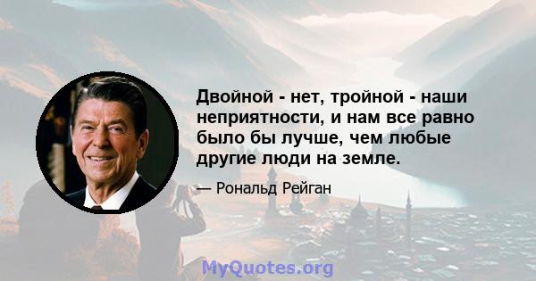 Двойной - нет, тройной - наши неприятности, и нам все равно было бы лучше, чем любые другие люди на земле.