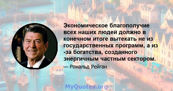 Экономическое благополучие всех наших людей должно в конечном итоге вытекать не из государственных программ, а из -за богатства, созданного энергичным частным сектором.