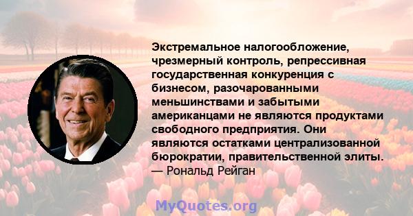 Экстремальное налогообложение, чрезмерный контроль, репрессивная государственная конкуренция с бизнесом, разочарованными меньшинствами и забытыми американцами не являются продуктами свободного предприятия. Они являются