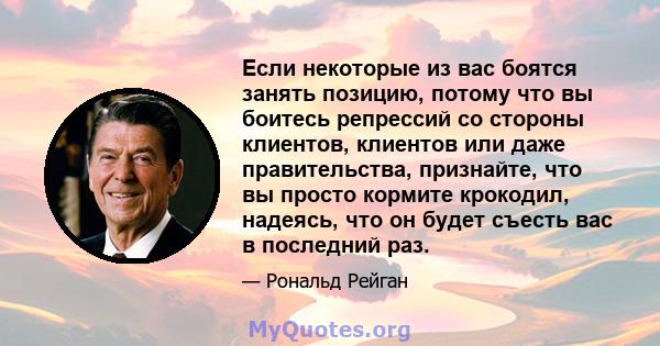 Если некоторые из вас боятся занять позицию, потому что вы боитесь репрессий со стороны клиентов, клиентов или даже правительства, признайте, что вы просто кормите крокодил, надеясь, что он будет съесть вас в последний