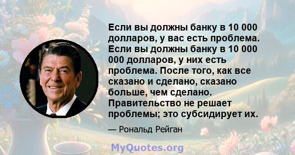 Если вы должны банку в 10 000 долларов, у вас есть проблема. Если вы должны банку в 10 000 000 долларов, у них есть проблема. После того, как все сказано и сделано, сказано больше, чем сделано. Правительство не решает