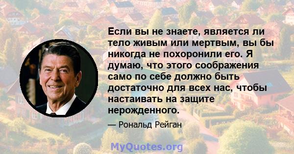 Если вы не знаете, является ли тело живым или мертвым, вы бы никогда не похоронили его. Я думаю, что этого соображения само по себе должно быть достаточно для всех нас, чтобы настаивать на защите нерожденного.